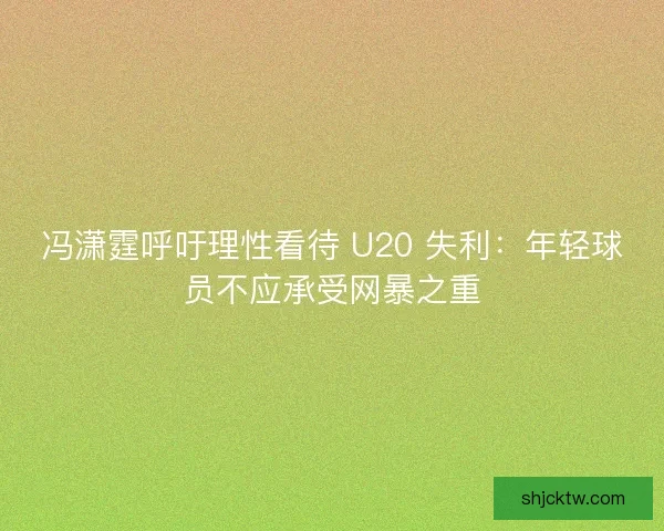 冯潇霆呼吁理性看待 U20 失利：年轻球员不应承受网暴之重