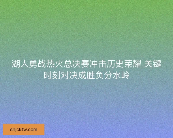 湖人勇战热火总决赛冲击历史荣耀 关键时刻对决成胜负分水岭
