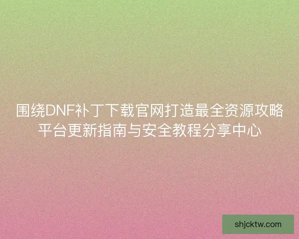 围绕DNF补丁下载官网打造最全资源攻略平台更新指南与安全教程分享中心