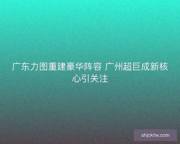广东力图重建豪华阵容 广州超巨成新核心引关注