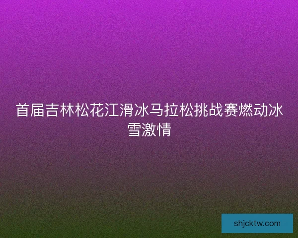 首届吉林松花江滑冰马拉松挑战赛燃动冰雪激情