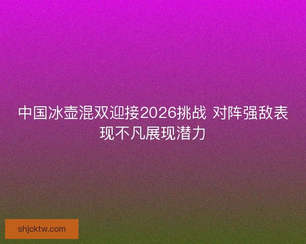 中国冰壶混双迎接2026挑战 对阵强敌表现不凡展现潜力