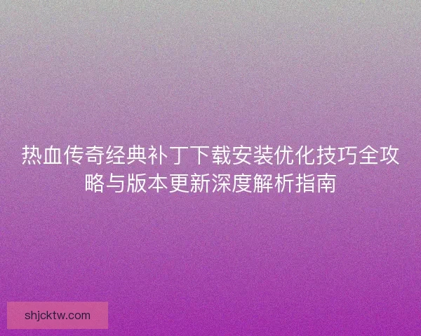 热血传奇经典补丁下载安装优化技巧全攻略与版本更新深度解析指南