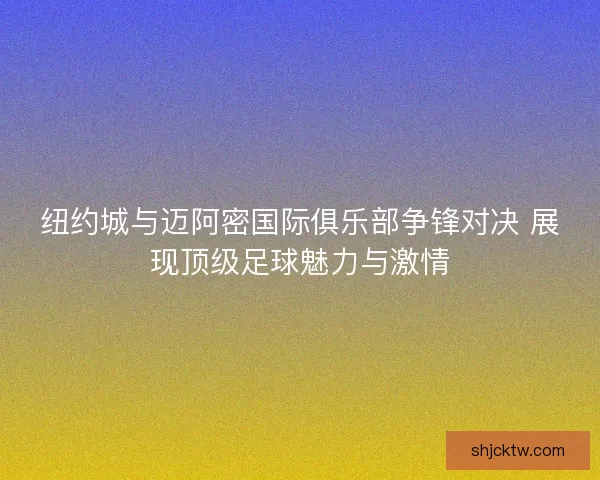 纽约城与迈阿密国际俱乐部争锋对决 展现顶级足球魅力与激情