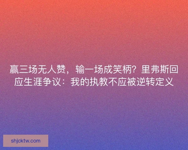 赢三场无人赞，输一场成笑柄？里弗斯回应生涯争议：我的执教不应被逆转定义