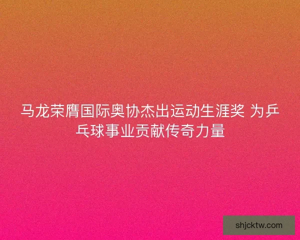 马龙荣膺国际奥协杰出运动生涯奖 为乒乓球事业贡献传奇力量