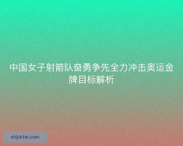 中国女子射箭队奋勇争先全力冲击奥运金牌目标解析