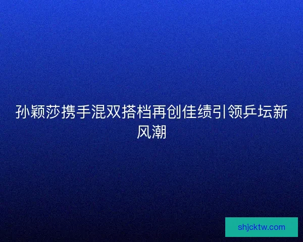 孙颖莎携手混双搭档再创佳绩引领乒坛新风潮
