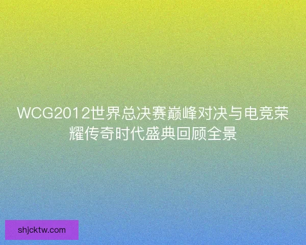 WCG2012世界总决赛巅峰对决与电竞荣耀传奇时代盛典回顾全景