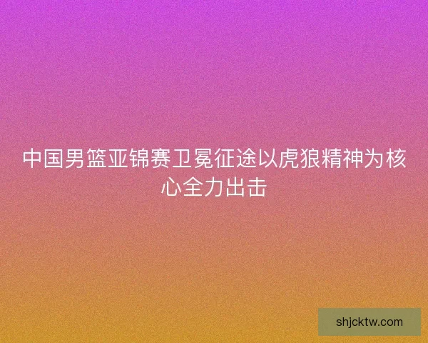 中国男篮亚锦赛卫冕征途以虎狼精神为核心全力出击