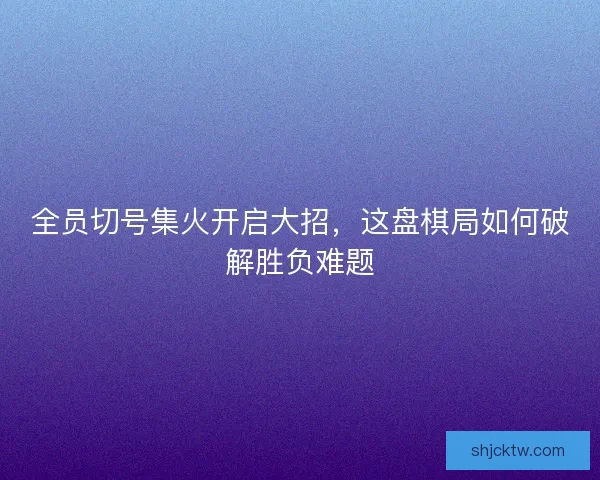 全员切号集火开启大招，这盘棋局如何破解胜负难题