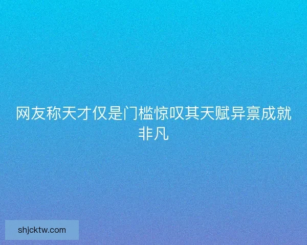 网友称天才仅是门槛惊叹其天赋异禀成就非凡