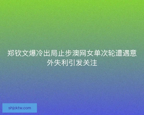 郑钦文爆冷出局止步澳网女单次轮遭遇意外失利引发关注
