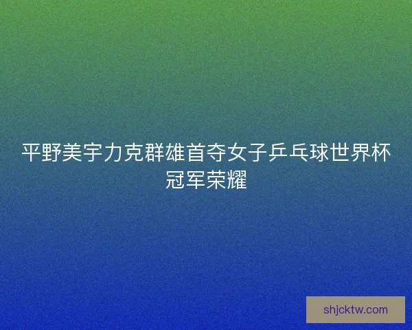 平野美宇力克群雄首夺女子乒乓球世界杯冠军荣耀