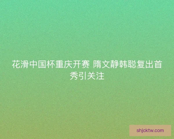 花滑中国杯重庆开赛 隋文静韩聪复出首秀引关注