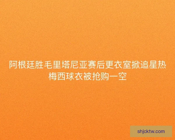 阿根廷胜毛里塔尼亚赛后更衣室掀追星热梅西球衣被抢购一空