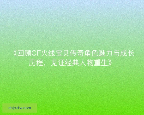 《回顾CF火线宝贝传奇角色魅力与成长历程,见证经典人物重生》 《回顾CF火线宝贝传奇角色魅力与成长历程,见证经典人物重生》
