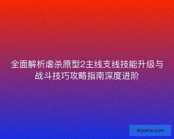全面解析虐杀原型2主线支线技能升级与战斗技巧攻略指南深度进阶